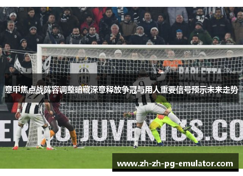 意甲焦点战阵容调整暗藏深意释放争冠与用人重要信号预示未来走势
