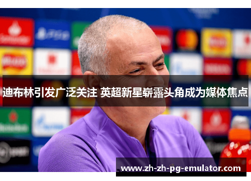 迪布林引发广泛关注 英超新星崭露头角成为媒体焦点