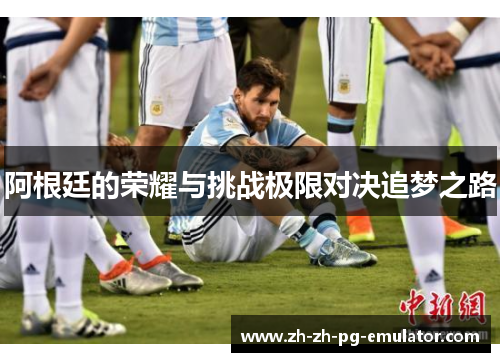 阿根廷的荣耀与挑战极限对决追梦之路 阿根廷的荣耀与挑战极限对决追梦之路