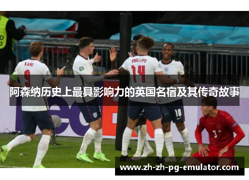 阿森纳历史上最具影响力的英国名宿及其传奇故事 阿森纳历史上最具影响力的英国名宿及其传奇故事