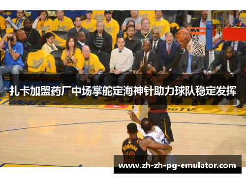 扎卡加盟药厂中场掌舵定海神针助力球队稳定发挥 扎卡加盟药厂中场掌舵定海神针助力球队稳定发挥