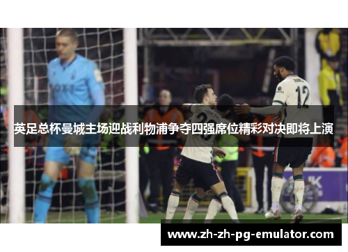 英足总杯曼城主场迎战利物浦争夺四强席位精彩对决即将上演 英足总杯曼城主场迎战利物浦争夺四强席位精彩对决即将上演