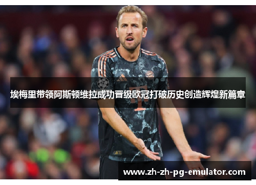 埃梅里带领阿斯顿维拉成功晋级欧冠打破历史创造辉煌新篇章