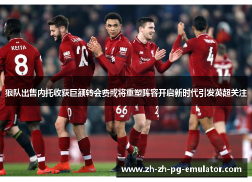 狼队出售内托收获巨额转会费或将重塑阵容开启新时代引发英超关注