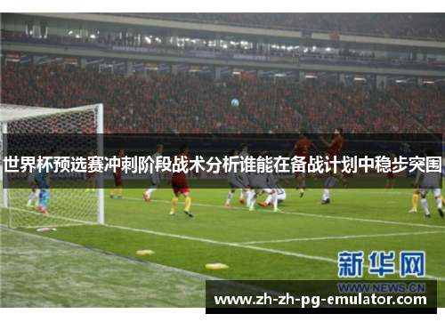 世界杯预选赛冲刺阶段战术分析谁能在备战计划中稳步突围 世界杯预选赛冲刺阶段战术分析谁能在备战计划中稳步突围