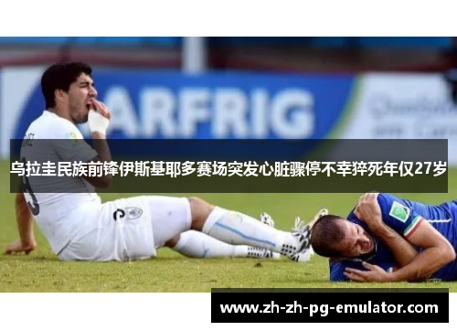 乌拉圭民族前锋伊斯基耶多赛场突发心脏骤停不幸猝死年仅27岁 乌拉圭民族前锋伊斯基耶多赛场突发心脏骤停不幸猝死年仅27岁