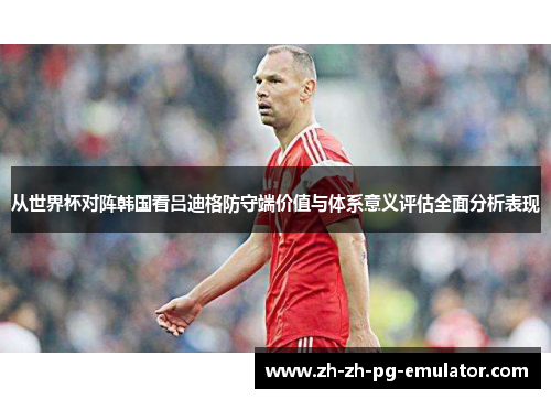 从世界杯对阵韩国看吕迪格防守端价值与体系意义评估全面分析表现 从世界杯对阵韩国看吕迪格防守端价值与体系意义评估全面分析表现