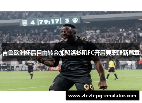 吉鲁欧洲杯后自由转会加盟洛杉矶FC开启美职联新篇章