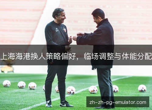 上海海港换人策略偏好，临场调整与体能分配