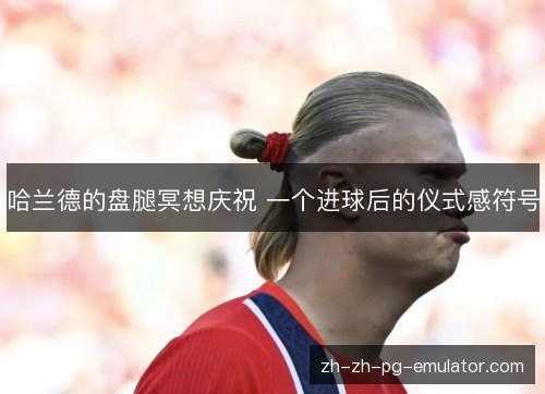 哈兰德的盘腿冥想庆祝 一个进球后的仪式感符号